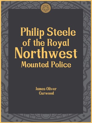 Philip Steele of the Royal Northwest Mounted Police,James Oliver Curwood